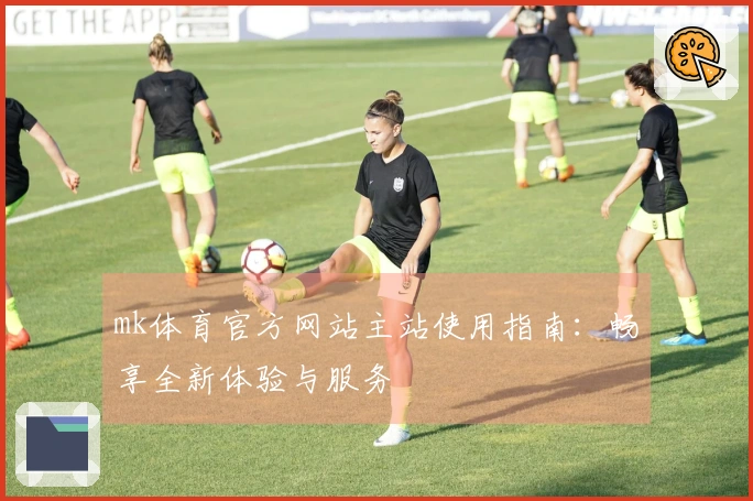 mk体育官方网站主站使用指南：畅享全新体验与服务